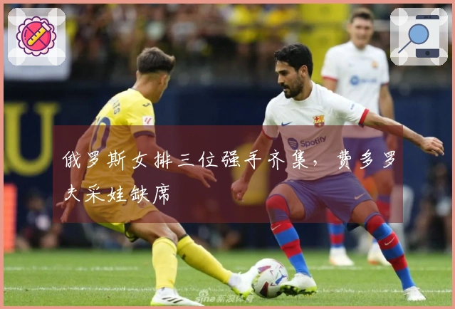 俄罗斯女排三位强手齐集，费多罗夫采娃缺席