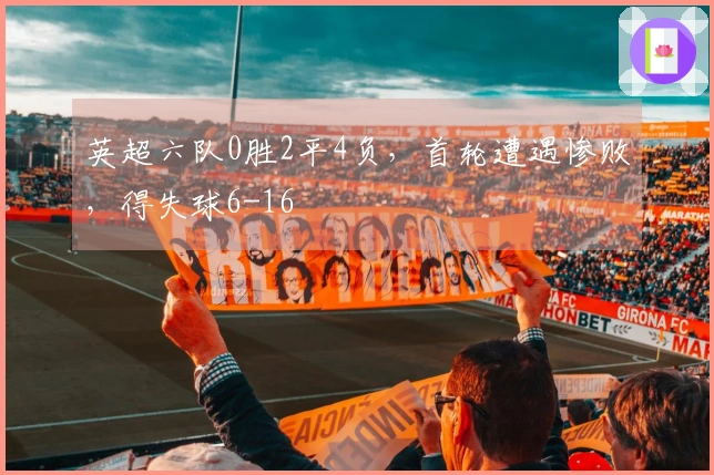 英超六队0胜2平4负，首轮遭遇惨败，得失球6-16