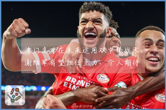 津门虎可在未来运用双中锋战术，谢维军有望担任主力，令人期待