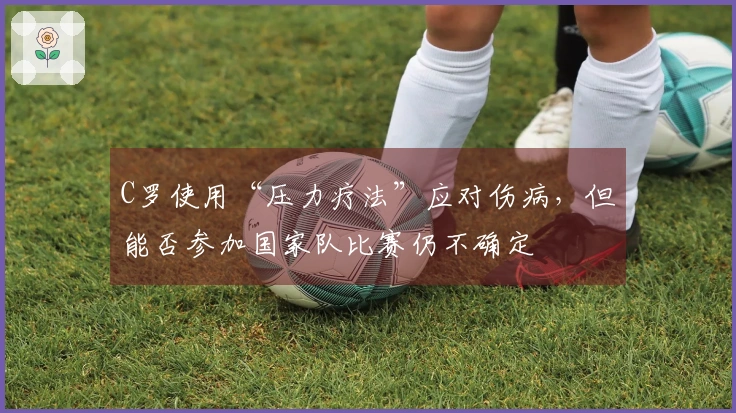 C罗使用“压力疗法”应对伤病，但能否参加国家队比赛仍不确定