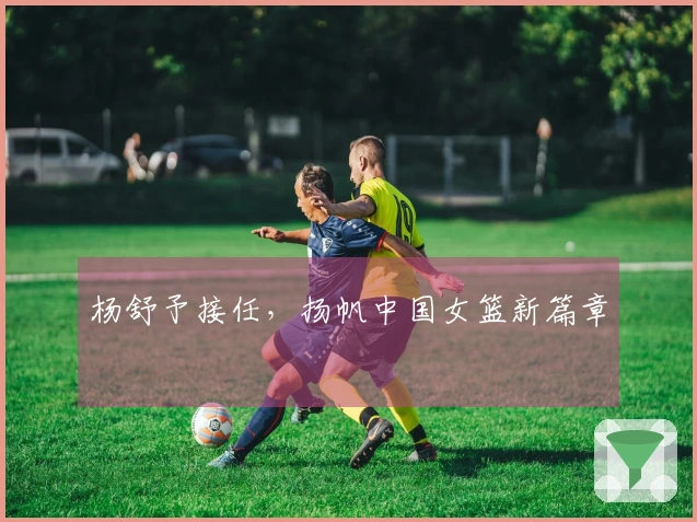 杨舒予接任，扬帆中国女篮新篇章