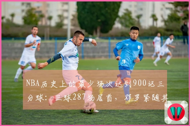 NBA历史上的最少场次达到900记三分球：三球287场居首，邓罗紧随其后，东契奇位列第三