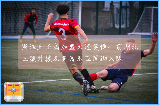 斯坦丘正式加盟大连英博，前湖北三镇外援及罗马尼亚国脚入队