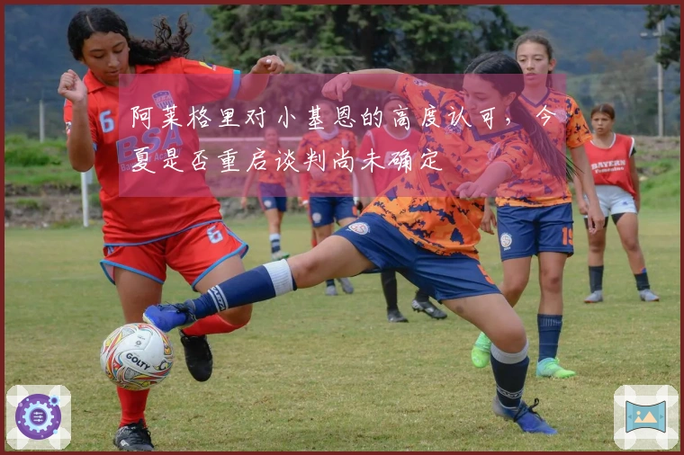 阿莱格里对小基恩的高度认可，今夏是否重启谈判尚未确定