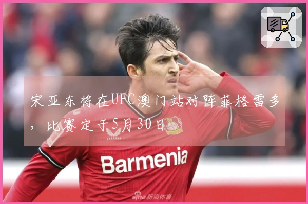 宋亚东将在UFC澳门站对阵菲格雷多，比赛定于5月30日