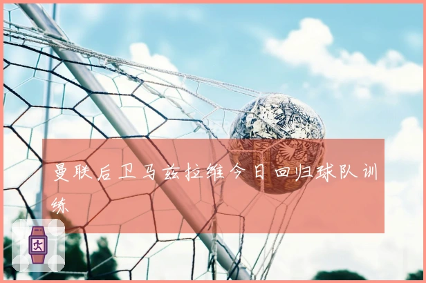 曼联后卫马兹拉维今日回归球队训练