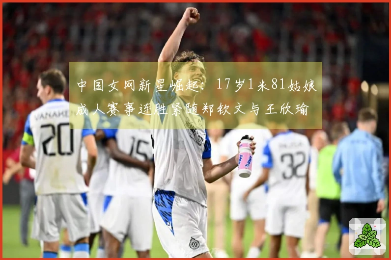 中国女网新星崛起：17岁1米81姑娘成人赛事连胜紧随郑钦文与王欣瑜