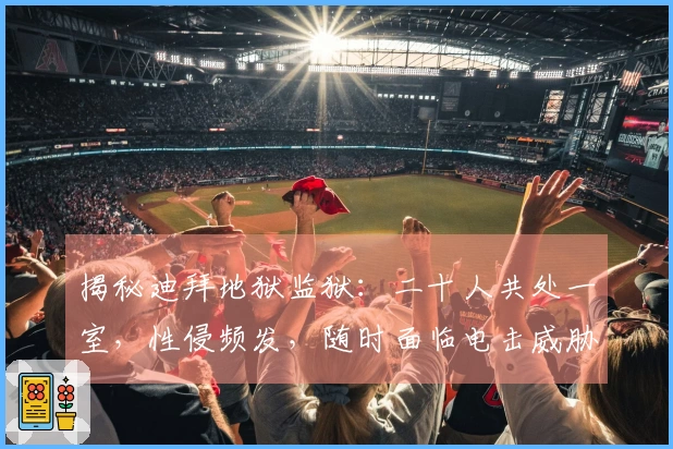 揭秘迪拜地狱监狱：二十人共处一室，性侵频发，随时面临电击威胁
