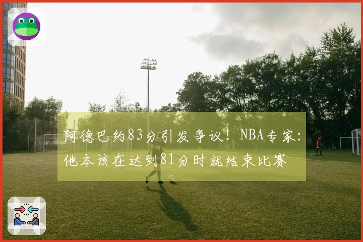 阿德巴约83分引发争议！NBA专家：他本该在达到81分时就结束比赛