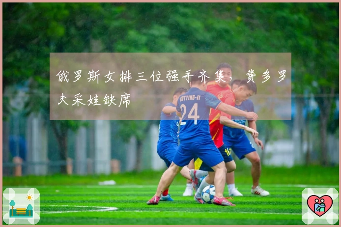 俄罗斯女排三位强手齐集，费多罗夫采娃缺席