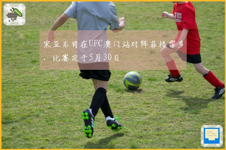 宋亚东将在UFC澳门站对阵菲格雷多，比赛定于5月30日