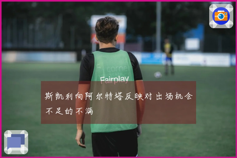 斯凯利向阿尔特塔反映对出场机会不足的不满