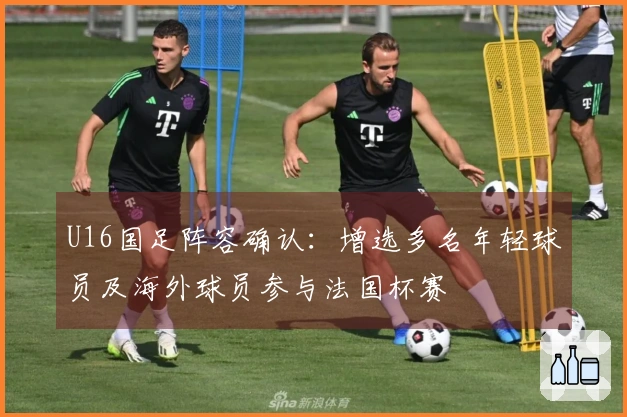U16国足阵容确认：增选多名年轻球员及海外球员参与法国杯赛