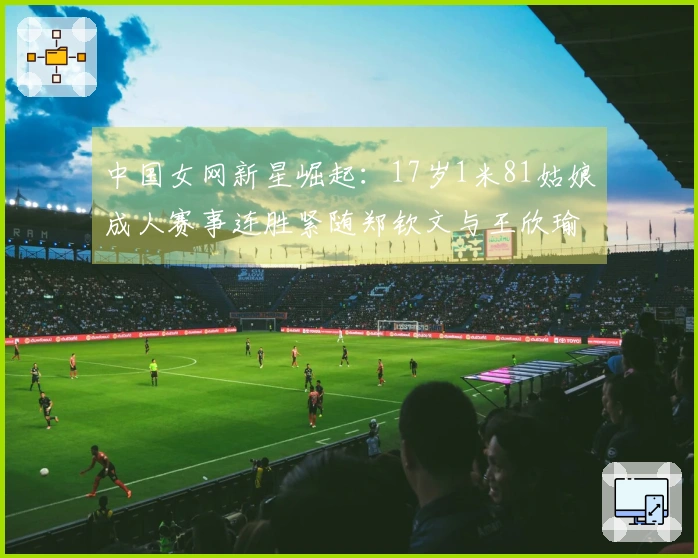中国女网新星崛起：17岁1米81姑娘成人赛事连胜紧随郑钦文与王欣瑜