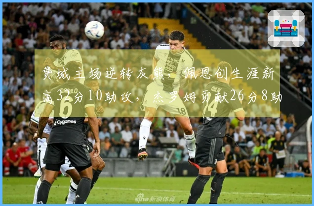 费城主场逆转灰熊，佩恩创生涯新高32分10助攻，杰罗姆贡献26分8助攻
