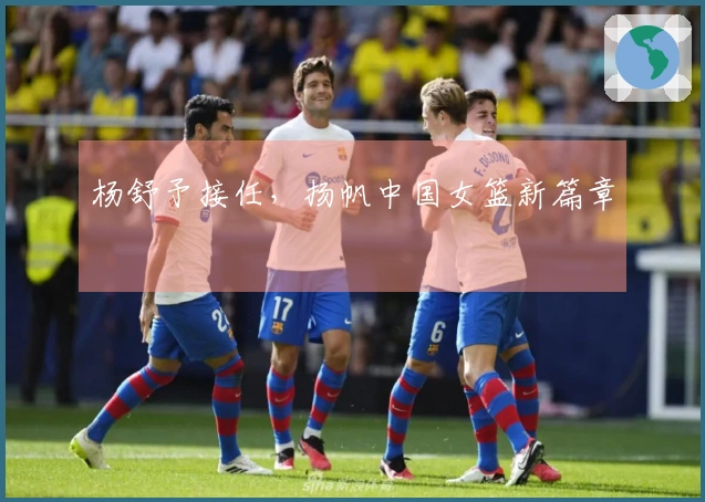 杨舒予接任，扬帆中国女篮新篇章