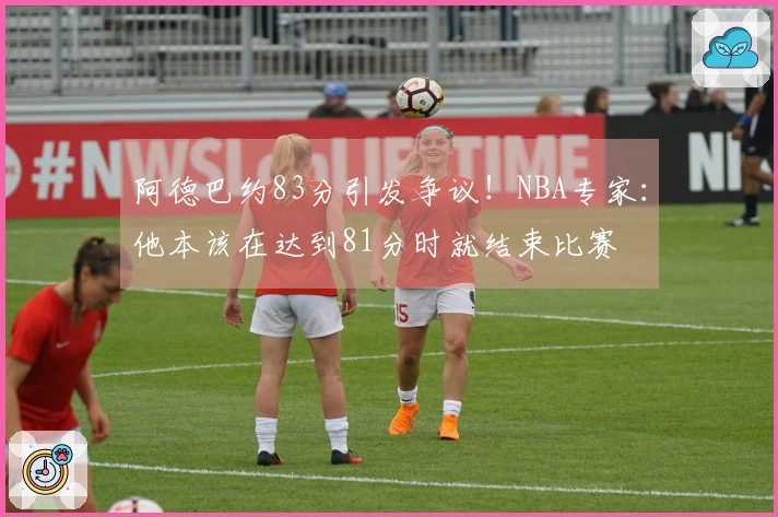 阿德巴约83分引发争议！NBA专家：他本该在达到81分时就结束比赛
