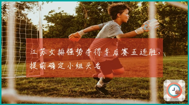江苏女排强势夺得季后赛五连胜，提前确定小组头名