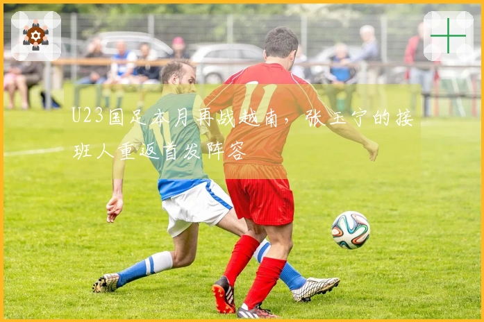 U23国足本月再战越南，张玉宁的接班人重返首发阵容