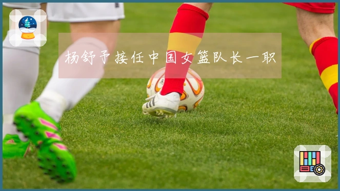 杨舒予接任中国女篮队长一职