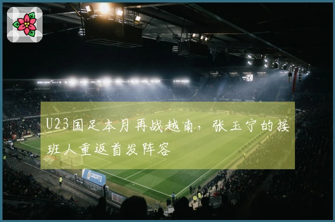 U23国足本月再战越南，张玉宁的接班人重返首发阵容